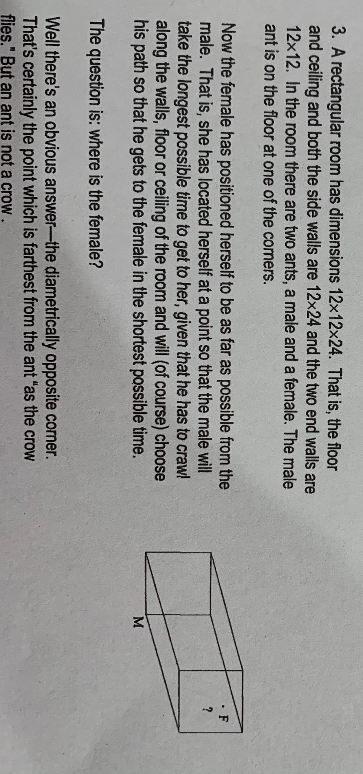 3. A rectangular room has dimensions 12x12x24. That is, the floor
and ceiling and both the side walls are 12x24 and the two end walls are
12x12. In the room there are two ants, a male and a female. The male
ant is on the floor at one of the corners.
Now the female has positioned herself to be as far as possible from the
male. That is, she has located herself at a point so that the male will
take the longest possible time to get to her, given that he has to craw!
along the walls, floor or ceiling of the room and will (of course) choose
his path so that he gets to the female in the shortest possible time.
• F
The question is: where is the female?
Well there's an obvious answer-the diametrically opposite corner.
That's certainly the point which is farthest from the ant "as the crow
flies." But an ant is not a crow.
