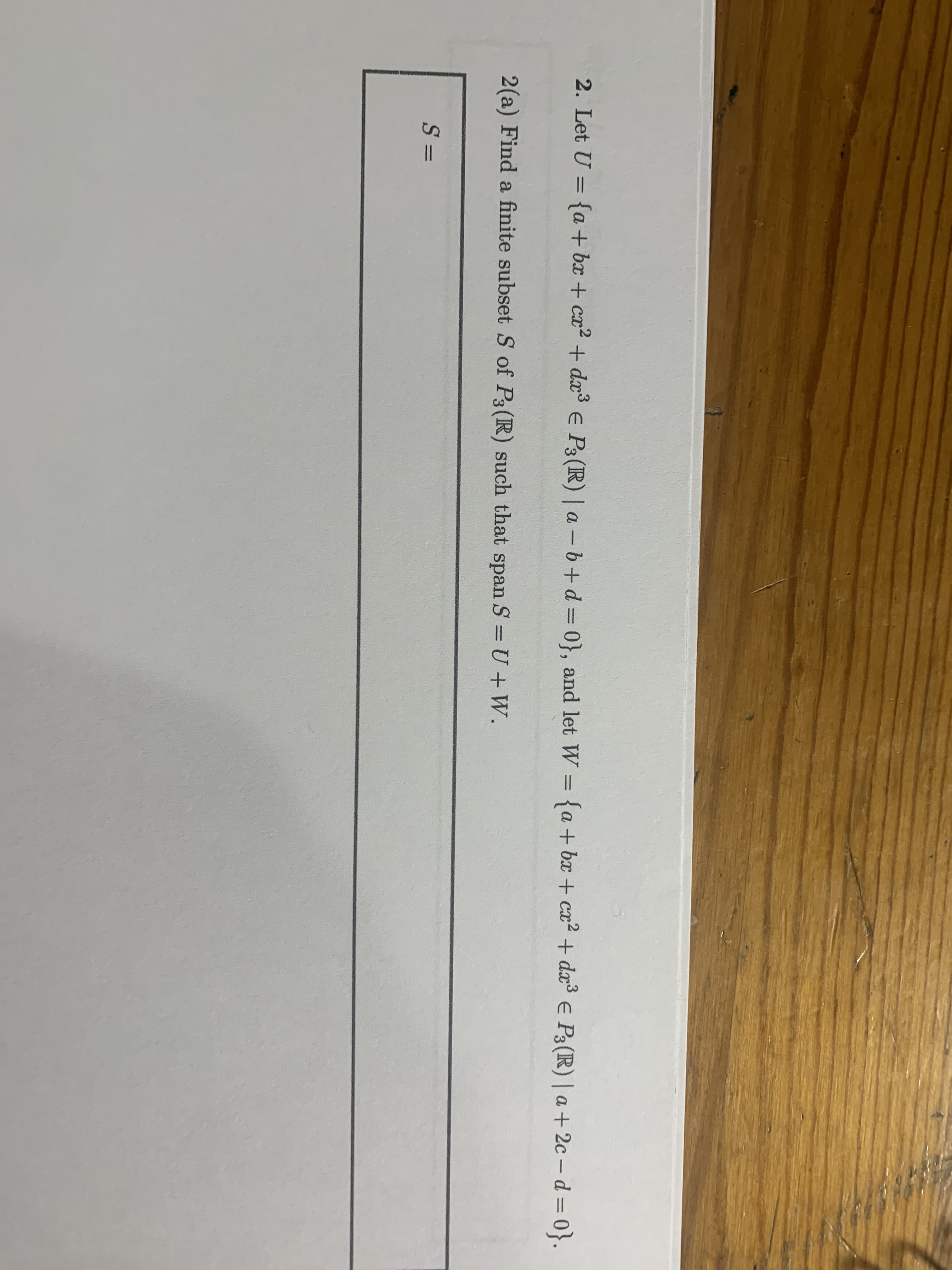 2. Let U = {a + bx + cx2
+ d³ e P3 (R) | a- 6+d3D0}, and let W = {a + bx + ca? + dx³ e P3(R)| a + 2c – d = 0}.
2(a) Find a finite subset S of P3(R) such that span S = U +W.
