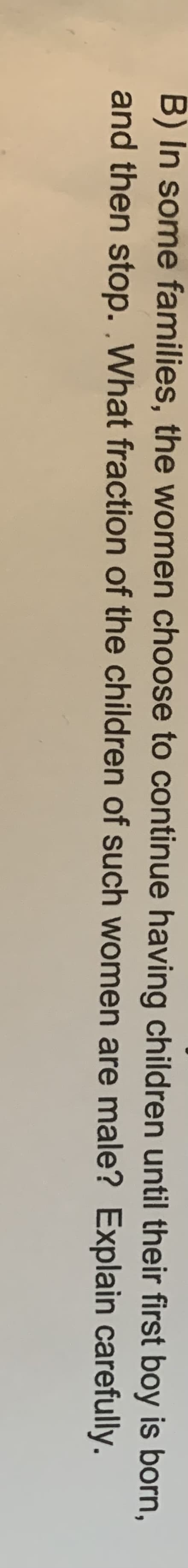 B) In some families, the women choose to continue having children until their first boy is born,
and then stop. .What fraction of the children of such women are male? Explain carefully.
