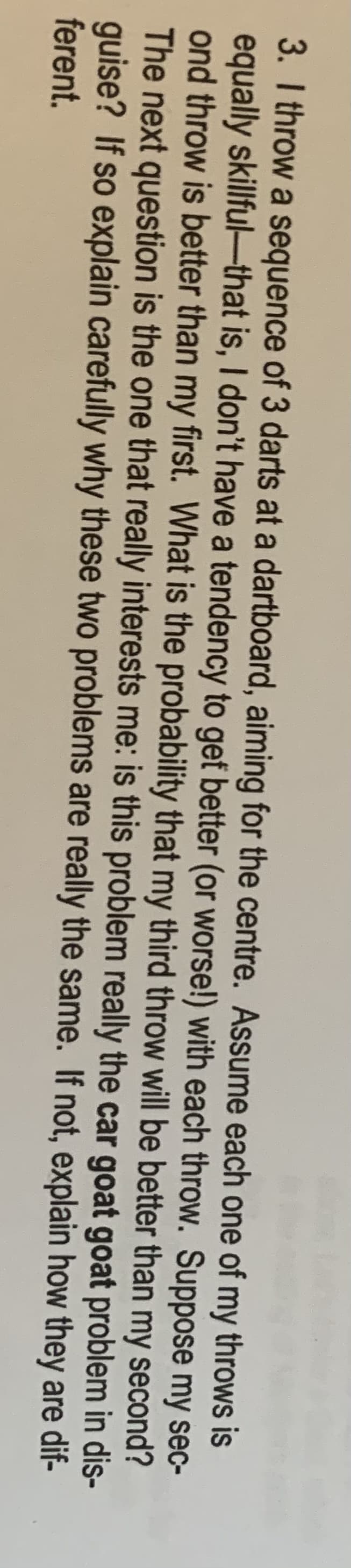 3. I throw a sequence of 3 darts at a dartboard, aiming for the centre. Assume each one of my throws is
equally skillful-that is, I don't have a tendency to gef better (or worse!) with each throw. Suppose my sec-
ond throw is better than my first. What is the probability that my third throw will be better than my second?
The next question is the one that really interests me: is this problem really the car goat goat problem in dis-
guise? If so explain carefully why these two problems are really the same. If not, explain how they are dif-
ferent.
