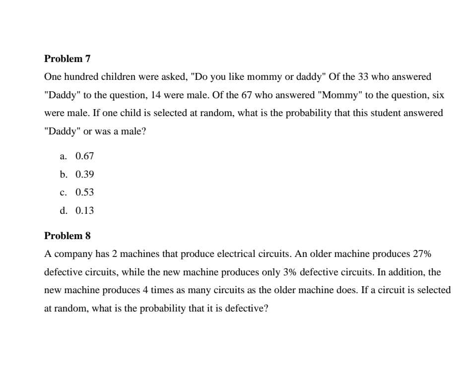 Problem 7
One hundred children were asked, "Do you like mommy or daddy" Of the 33 who answered
"Daddy" to the question, 14 were male. Of the 67 who answered "Mommy" to the question, six
were male. If one child is selected at random, what is the probability that this student answered
"Daddy" or was a male?
a. 0.67
b. 0.39
c. 0.53
d. 0.13
Problem 8
A company has 2 machines that produce electrical circuits. An older machine produces 27%
defective circuits, while the new machine produces only 3% defective circuits. In addition, the
new machine produces 4 times as many circuits as the older machine does. If a circuit is selected
at random, what is the probability that it is defective?
