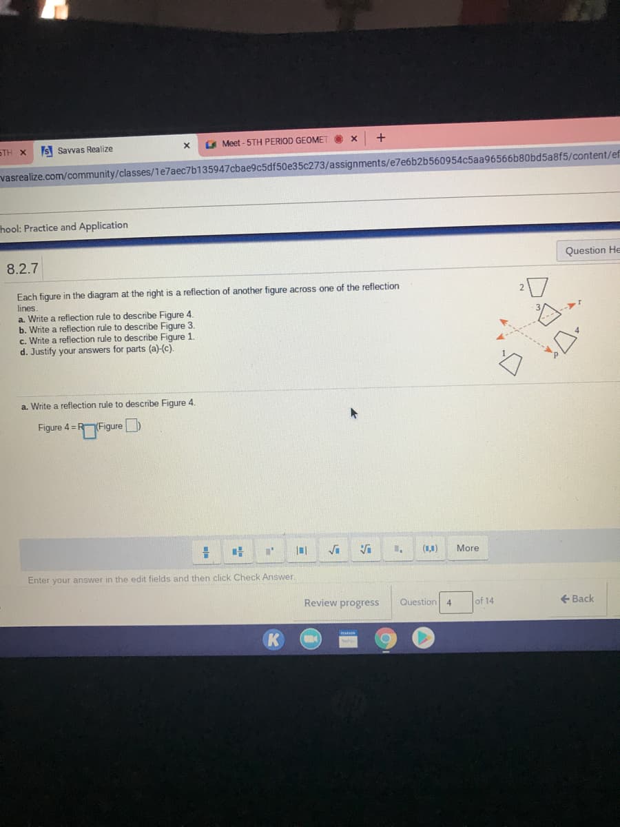 S Savvas Realize
A Meet - 5TH PERIOD GEOMET
ΤΗ Χ
vasrealize.com/community/classes/1e7aec7b135947cbae9c5df50e35c273/assignments/e7e6b2b560954c5aa96566b80bd5a8f5/content/ef
hool: Practice and Application
8.2.7
Question He
Each figure in the diagram at the right is a reflection of another figure across one of the reflection
lines.
a. Write a reflection rule to describe Figure 4.
b. Write a reflection rule to describe Figure 3.
c. Write a reflection rule to describe Figure 1.
d. Justify your answers for parts (a)-(c).
a. Write a reflection rule to describe Figure 4.
Figure 4 = RFigure
Vi
(1,1)
More
Enter your answer in the edit fields and then click Check Answer.
Review progress
Question
of 14
+ Back
4
