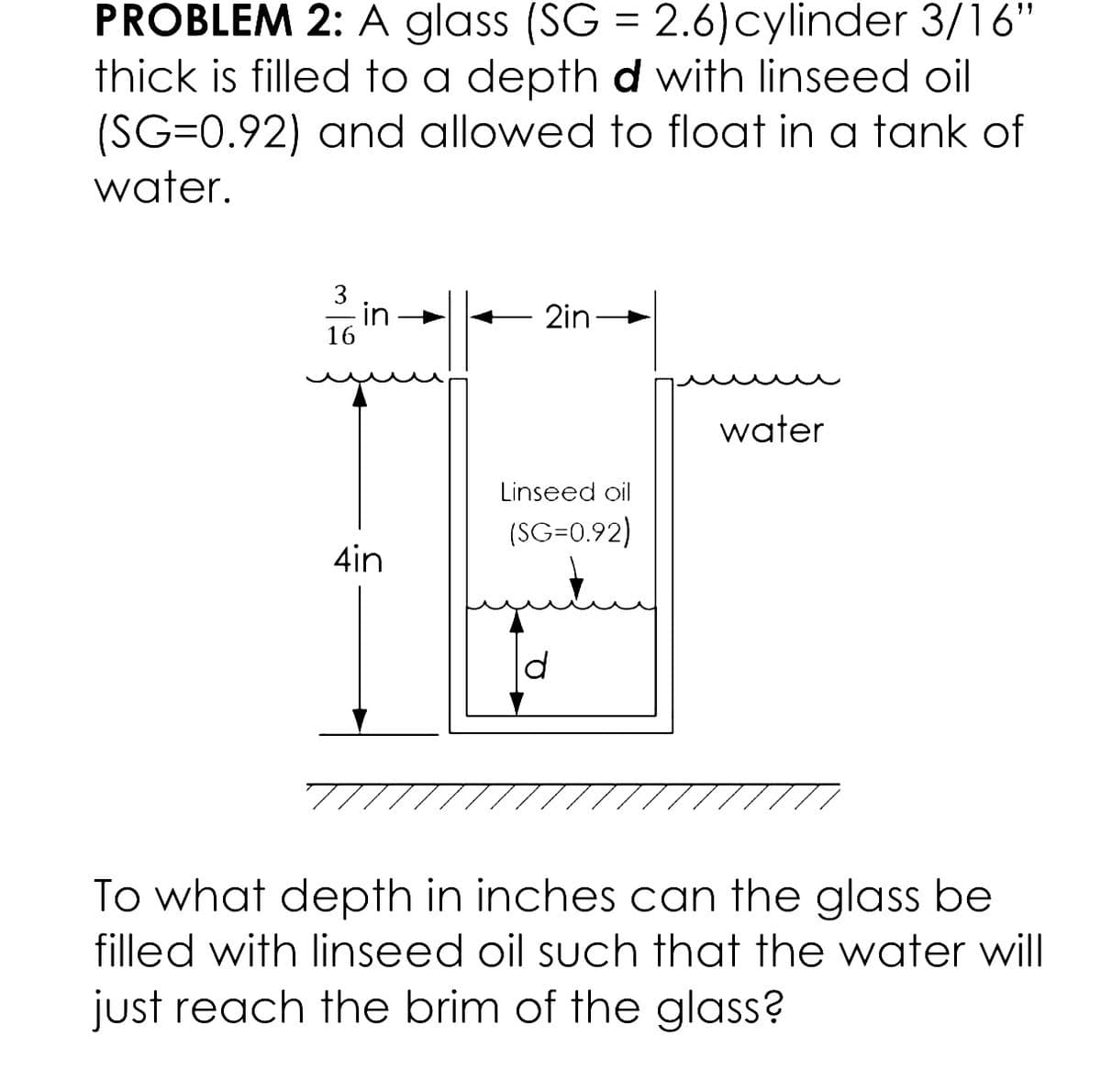 PROBLEM 2: A glass (SG = 2.6) cylinder 3/16"
thick is filled to a depth d with linseed oil
(SG=0.92) and allowed to float in a tank of
water.
3
- in
2in
16
water
Linseed oil
(SC-0.92)
4in
To what depth in inches can the glass be
filled with linseed oil such that the water will
just reach the brim of the glass?