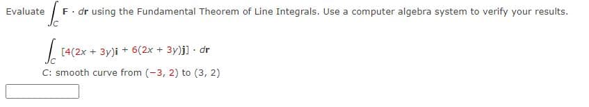 [
F. dr using the Fundamental Theorem of Line Integrals. Use a computer algebra system to verify your results.
Evaluate
Sc [4(2x + 3y)i + 6(2x + 3y)j] - dr
C: smooth curve from (-3, 2) to (3, 2)