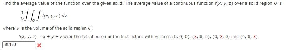 Find the average value of the function over the given solid. The average value of a continuous function f(x, y, z) over a solid region Q is
f(x, y, z) dv
where V is the volume of the solid region Q.
f(x, y, z) = x + y + z over the tetrahedron in the first octant with vertices (0, 0, 0), (3, 0, 0), (0, 3, 0) and (0, 0, 3)
X
38.183