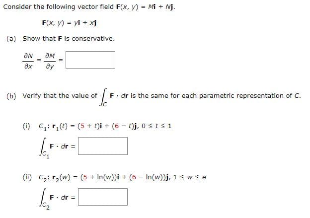 Consider the following vector field F(x, y) = Mi + Nj.
F(x, y) = yi + xj
(a) Show that F is conservative.
ƏN
ax
=
ƏM
ду
(b) Verify that the value of
To F. dr is the same for each parametric representation of C.
(i) C₁:₁ (t) = (5 + t)i + (6 - t)j, 0 st≤ 1
[For
. dr =
(ii) C₂: r₂(w) = (5+ In(w))i + (6 - In(w))j, 1 ≤ w ≤e
SC₂F.
F. dr =