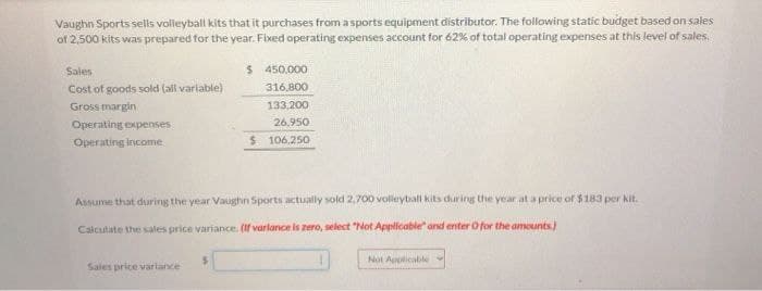 Vaughn Sports sells volleyball kits that it purchases from a sports equipment distributor. The following static budget based on sales
of 2,500 kits was prepared for the year. Fixed operating expenses account for 62% of total operating expenses at this level of sales.
Sales
Cost of goods sold (all variable)
Gross margin
Operating expenses
Operating income
$ 450,000
316,800
133,200
26.950
$ 106,250
Assume that during the year Vaughn Sports actually sold 2,700 volleyball kits during the year at a price of $183 per kit.
Calculate the sales price variance. (If varlance is zero, select "Not Applicable and enter O for the amounts)
Sales price variance
Not Applicable