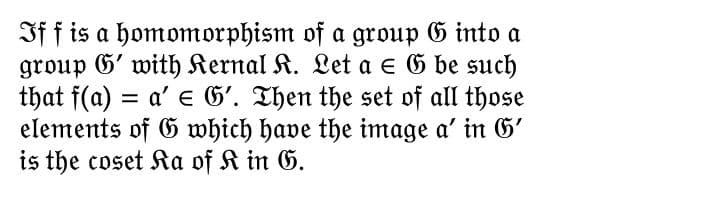 If f is a homomorphism of a group G into a
group G' with Kernal K. Let a = 6 be such
that f(a) = a' G'. Then the set of all those
elements of G which have the image a' in G'
is the coset Ka of K in G.