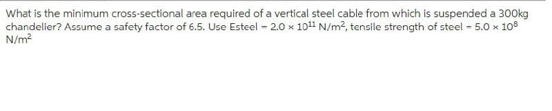 What is the minimum cross-sectional area required of a vertical steel cable from which is suspended a 300kg
chandelier? Assume a safety factor of 6.5. Use Esteel = 2.0 x 10¹1 N/m², tensile strength of steel = 5.0 x 108
N/m²