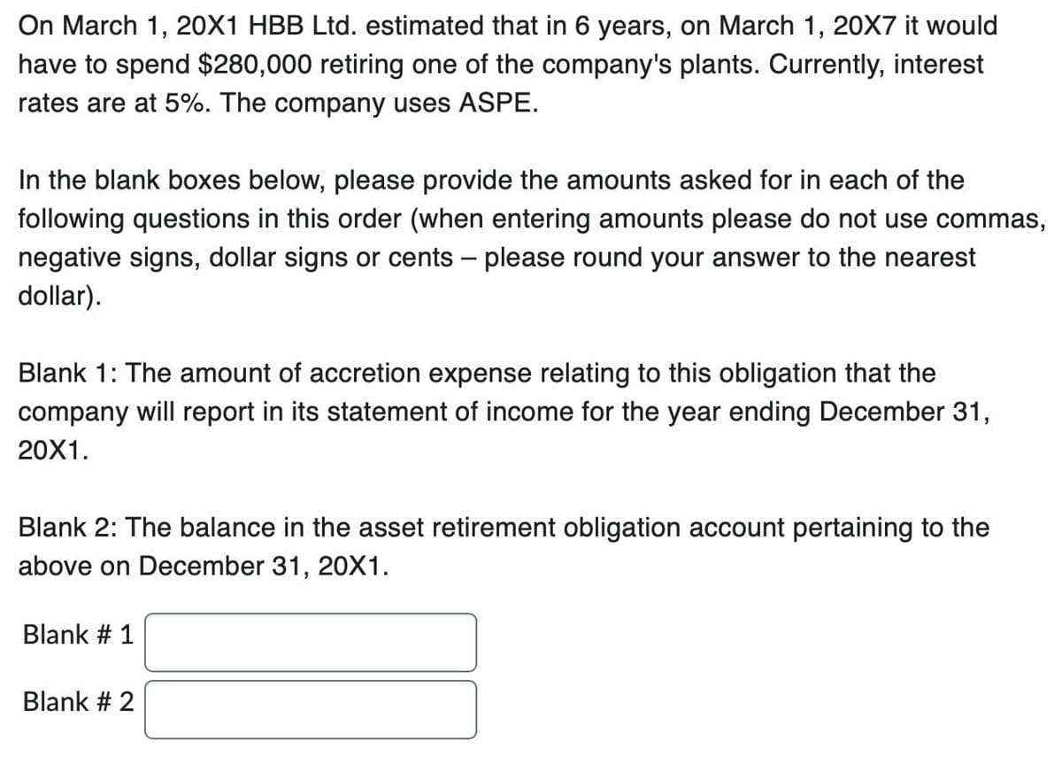 On March 1, 20X1 HBB Ltd. estimated that in 6 years, on March 1, 20X7 it would
have to spend $280,000 retiring one of the company's plants. Currently, interest
rates are at 5%. The company uses ASPE.
In the blank boxes below, please provide the amounts asked for in each of the
following questions in this order (when entering amounts please do not use commas,
negative signs, dollar signs or cents - please round your answer to the nearest
dollar).
Blank 1: The amount of accretion expense relating to this obligation that the
company will report in its statement of income for the year ending December 31,
20X1.
Blank 2: The balance in the asset retirement obligation account pertaining to the
above on December 31, 20X1.
Blank # 1
Blank # 2