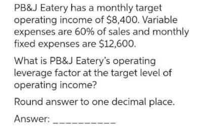 PB&J Eatery has a monthly target
operating income of $8,400. Variable
expenses are 60% of sales and monthly
fixed expenses are $12,600.
What is PB&J Eatery's operating
leverage factor at the target level of
operating income?
Round answer to one decimal place.
Answer: