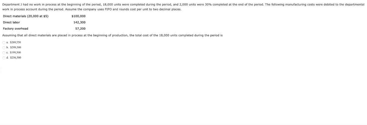 Department J had no work in process at the beginning of the period, 18,000 units were completed during the period, and 2,000 units were 30% completed at the end of the period. The following manufacturing costs were debited to the departmental
work in process account during the period. Assume the company uses FIFO and rounds cost per unit to two decimal places.
$100,000
142,300
57,200
Direct materials (20,000 at $5)
Direct labor
Factory overhead
Assuming that all direct materials are placed in process at the beginning of production, the total cost of the 18,000 units completed during the period is
a $269,550
b. $299,500
c. $199,500
d. $256,500