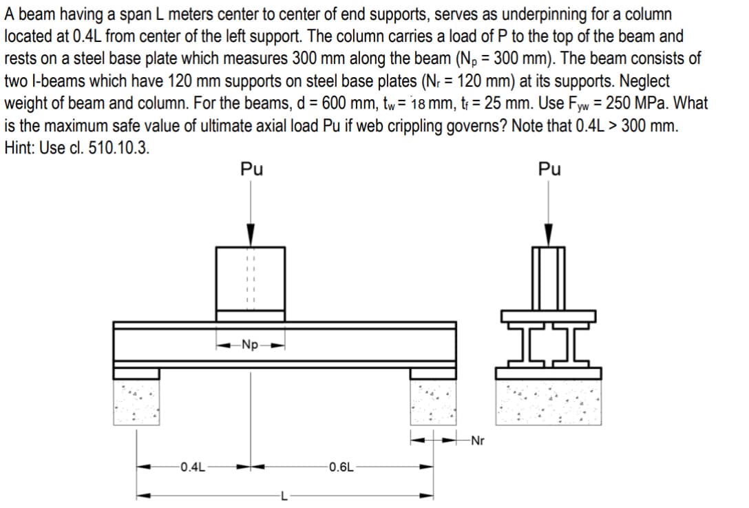 A beam having a span L meters center to center of end supports, serves as underpinning for a column
located at 0.4L from center of the left support. The column carries a load of P to the top of the beam and
rests on a steel base plate which measures 300 mm along the beam (Np = 300 mm). The beam consists of
two I-beams which have 120 mm supports on steel base plates (N₁ = 120 mm) at its supports. Neglect
weight of beam and column. For the beams, d = 600 mm, tw = 18 mm, t₁ = 25 mm. Use Fyw = 250 MPa. What
is the maximum safe value of ultimate axial load Pu if web crippling governs? Note that 0.4L > 300 mm.
Hint: Use cl. 510.10.3.
Pu
Pu
A
-0.4L
-Np
-0.6L
-Nr