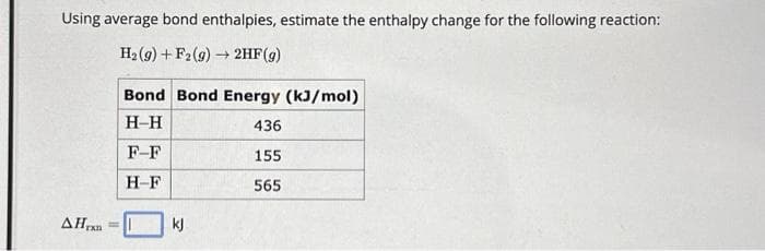 Using average bond enthalpies, estimate the enthalpy change for the following reaction:
H₂ (9) + F2(g) → 2HF (g)
AHran
Bond Bond Energy (kJ/mol)
H-H
F-F
H-F
kj
436
155
565