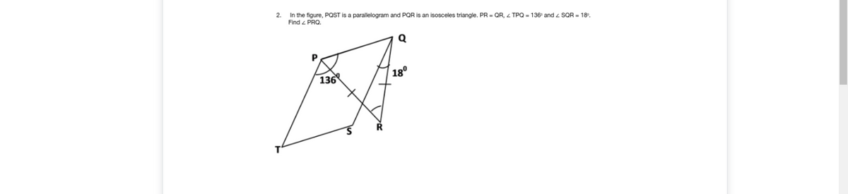 2.
In the figure, PQST is a parallelogram and PQR is an isosceles triangle. PR = QR, Z TPQ = 136° and z SQR = 18°.
Find 4 PRO.
Q
P
18°
136
