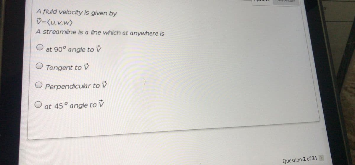 A fluid velocity is given by
V=(u,v,w)
A streamline is a line which at anywhere is
at 90° angle to V
Tangent
to V
O Perpendicular to V
O at 45° angle to V
Question 2 of 31>
