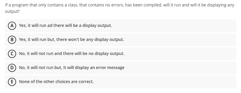 If a program that only contains a class, that contains no errors, has been compiled, will it run and will it be displaying any
output?
A Yes, it will run ad there will be a display output.
(B Yes, it will run but, there won't be any display output.
No, it will not run and there will be no display output.
D No, it will not run but, it will display an error message
(E) None of the other choices are correct.
