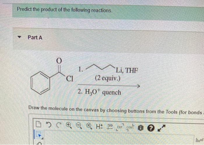 Predict the product of the following reactions.
Part A
Li, THF
(2 equiv.)
1.
C.
2. H;0t quench
Draw the molecule on the canvas by choosing buttons from the Tools (for bonds
CONT O ?
EXP
