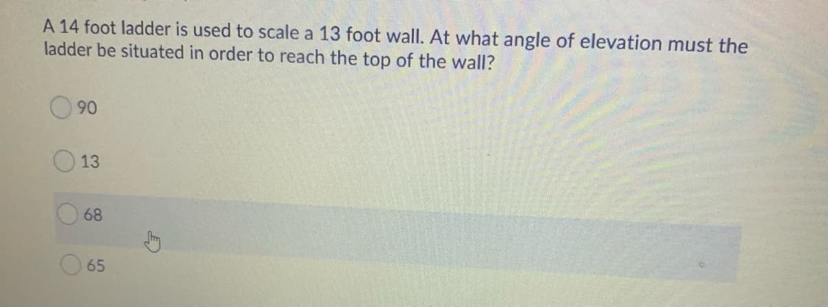 A 14 foot ladder is used to scale a 13 foot wall. At what angle of elevation must the
ladder be situated in order to reach the top of the wall?
90
13
68
65
