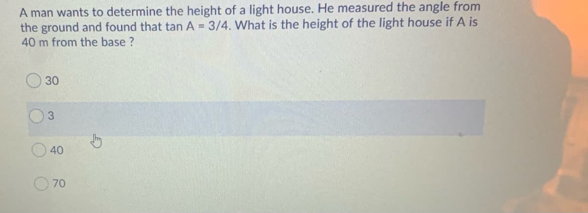 A man wants to determine the height of a light house. He measured the angle from
the ground and found that tan A = 3/4. What is the height of the light house if A is
40 m from the base ?
30
3.
70
40
