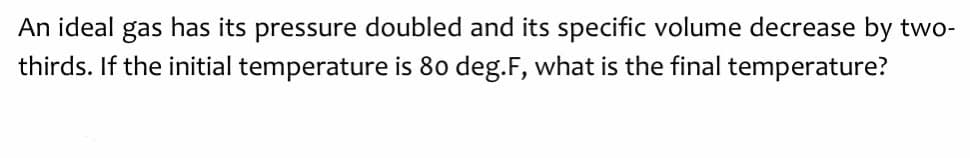 An ideal gas has its pressure doubled and its specific volume decrease by two-
thirds. If the initial temperature is 80 deg.F, what is the final temperature?