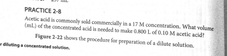 PRACTICE 2-8
Acetic acid is commonly sold commercially in a 17 M concentration. What volume
(mL) of the concentrated acid is needed to make 0.800 L of 0.10 M acetic acid?
Figure 2-22 shows the procedure for preparation of a dilute solution.
r diluting a concentrated solution.
