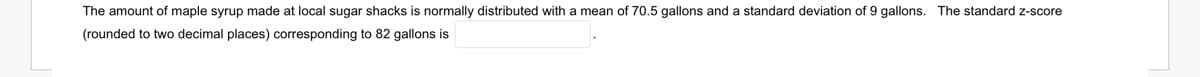 The amount of maple syrup made at local sugar shacks is normally distributed with a mean of 70.5 gallons and a standard deviation of 9 gallons. The standard z-score
(rounded to two decimal places) corresponding to 82 gallons is