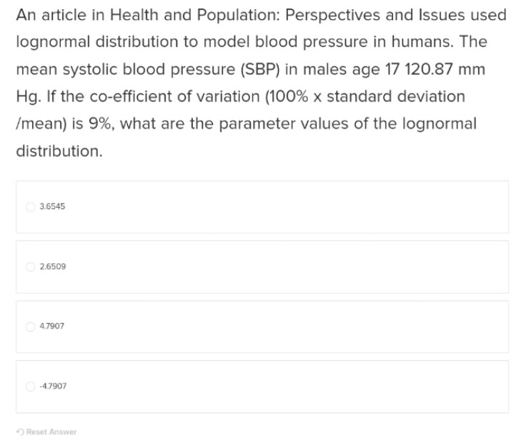 An article in Health and Population: Perspectives and Issues used
lognormal distribution to model blood pressure in humans. The
mean systolic blood pressure (SBP) in males age 17 120.87 mm
Hg. If the co-efficient of variation (100% x standard deviation
/mean) is 9%, what are the parameter values of the lognormal
distribution.
3.6545
2.6509
4.7907
-4.7907
Reset Answer