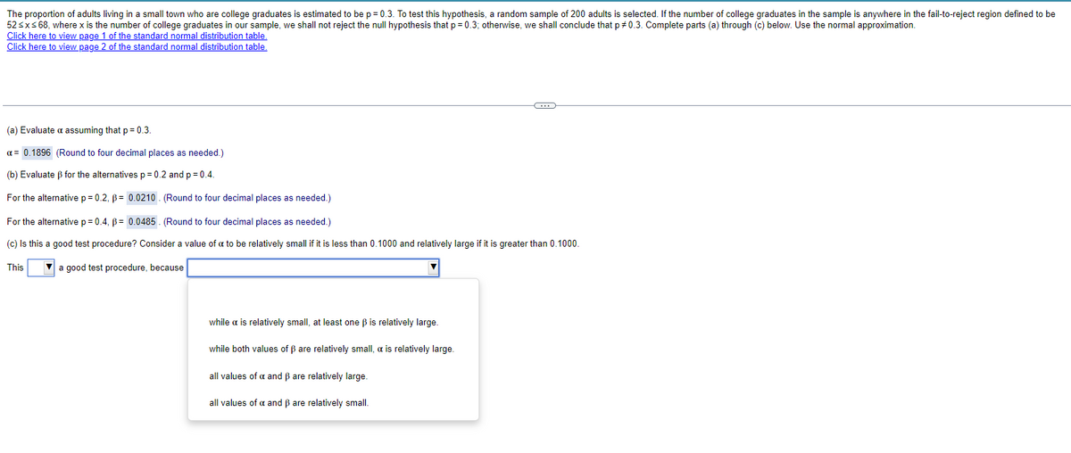 The proportion of adults living in a small town who are college graduates is estimated to be p = 0.3. To test this hypothesis, a random sample of 200 adults is selected. If the number of college graduates in the sample is anywhere in the fail-to-reject region defined to be
52 ≤ x ≤ 68, where x is the number of college graduates in our sample, we shall not reject the null hypothesis that p = 0.3; otherwise, we shall conclude that p# 0.3. Complete parts (a) through (c) below. Use the normal approximation.
Click here to view page 1 of the standard normal distribution table.
Click here to view page 2 of the standard normal distribution table.
(a) Evaluate a assuming that p = 0.3.
a = 0.1896 (Round to four decimal places as needed.)
(b) Evaluate ẞ for the alternatives p = 0.2 and p = 0.4.
For the alternative p = 0.2, p = 0.0210 (Round to four decimal places as needed.)
For the alternative p = 0.4, p = 0.0485. (Round to four decimal places as needed.)
(c) Is this a good test procedure? Consider a value of a to be relatively small if it is less than 0.1000 and relatively large if it is greater than 0.1000.
This
a good test procedure, because
while a is relatively small, at least one ẞ is relatively large.
while both values of ẞ are relatively small, a is relatively large.
all values of x and ẞ are relatively large.
all values of x and ẞ are relatively small.