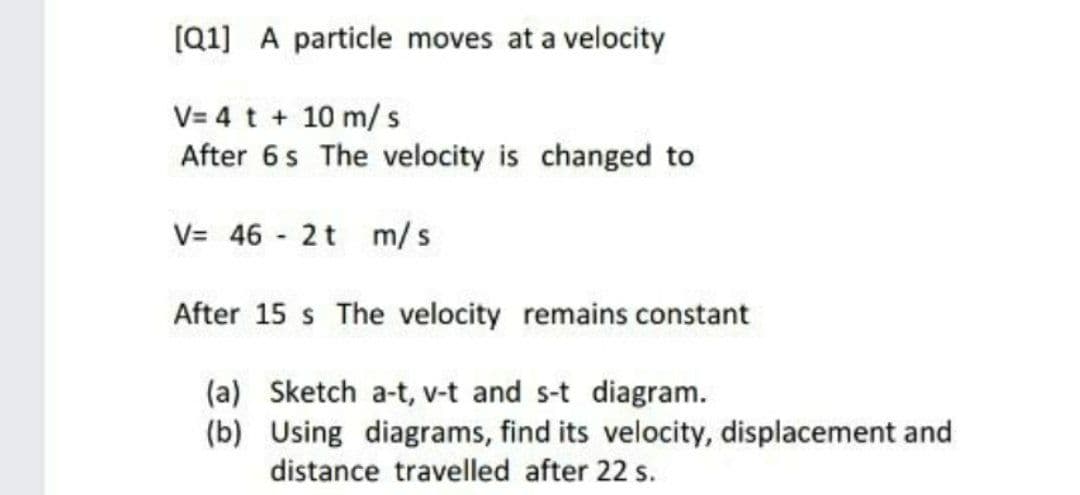 [Q1] A particle moves at a velocity
V= 4 t + 10 m/ s
After 6s The velocity is changed to
V= 46 - 2t m/s
After 15 s The velocity remains constant
(a) Sketch a-t, v-t and s-t diagram.
(b) Using diagrams, find its velocity, displacement and
distance travelled after 22 s.
