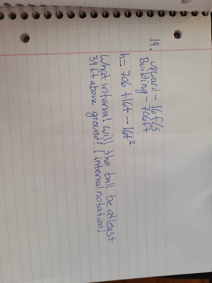 14. uPuard - 16f/s
Buibing - F64
= 706 +164-16t?
What interval will the ball be atleast
34 ft above ground? I interral notation)
