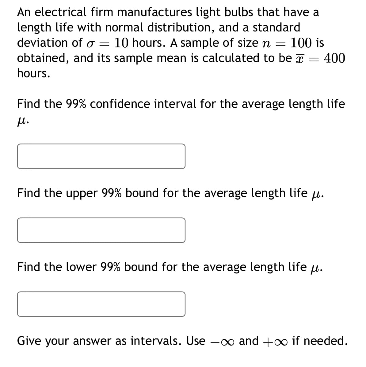 An electrical firm manufactures light bulbs that have a
length life with normal distribution, and a standard
deviation of o 10 hours. A sample of size n 100 is
obtained, and its sample mean is calculated to be = 400
hours.
=
Find the 99% confidence interval for the average length life
μl.
=
Find the upper 99% bound for the average length life .
Find the lower 99% bound for the average length life .
Give your answer as intervals. Use
—
-∞ and +∞ if needed.