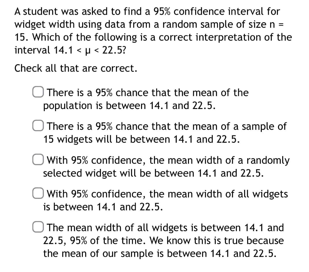 A student was asked to find a 95% confidence interval for
widget width using data from a random sample of size n =
15. Which of the following is a correct interpretation of the
interval 14.1 < µ< 22.5?
Check all that are correct.
There is a 95% chance that the mean of the
population is between 14.1 and 22.5.
O There is a 95% chance that the mean of a sample of
15 widgets will be between 14.1 and 22.5.
With 95% confidence, the mean width of a randomly
selected widget will be between 14.1 and 22.5.
With 95% confidence, the mean width of all widgets
is between 14.1 and 22.5.
The mean width of all widgets is between 14.1 and
22.5, 95% of the time. We know this is true because
the mean of our sample is between 14.1 and 22.5.