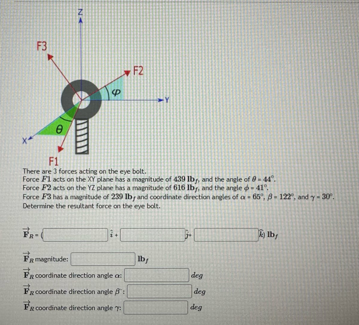 F3
0
A
FR=
4
F1
There are 3 forces acting on the eye bolt.
Force F1 acts on the XY plane has a magnitude of 439 lby, and the angle of 0 = 44°.
Force F2 acts on the YZ plane has a magnitude of 616 lby, and the angle = 41°.
Force F3 has a magnitude of 239 lb, and coordinate direction angles of a = 65°, B= 122, and y = 30°.
Determine the resultant force on the eye bolt.
F2
2 +
FR magnitude:
FR coordinate direction angle a:
FR coordinate direction angle B:
FR coordinate direction angle y:
lbf
5.
deg
deg
deg
k) lb/