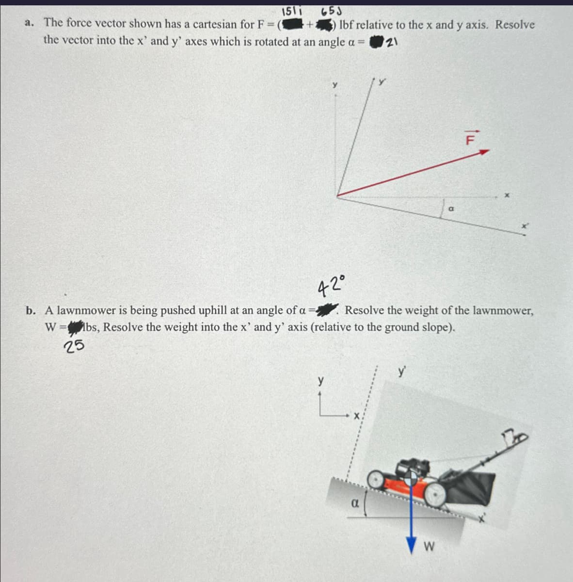 1511
653
a. The force vector shown has a cartesian for F = (1
lbf relative to the x and y axis. Resolve
the vector into the x' and y' axes which is rotated at an angle a =
21
a
F
42°
b. A lawnmower is being pushed uphill at an angle of a
W=
25
bs, Resolve the weight into the x' and y' axis (relative to the ground slope).
Resolve the weight of the lawnmower,
y'
α
W