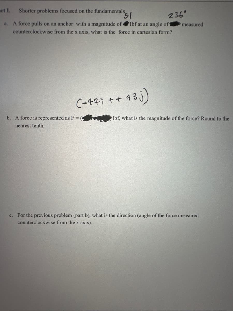 art I.
Shorter problems focused on the fundamentals,
51
236°
a. A force pulls on an anchor with a magnitude of lbf at an angle of 1
counterclockwise from the x axis, what is the force in cartesian form?
measured
(-47; ++
43j)
lbf, what is the magnitude of the force? Round to the
b. A force is represented as F =
nearest tenth.
c. For the previous problem (part b), what is the direction (angle of the force measured
counterclockwise from the x axis).