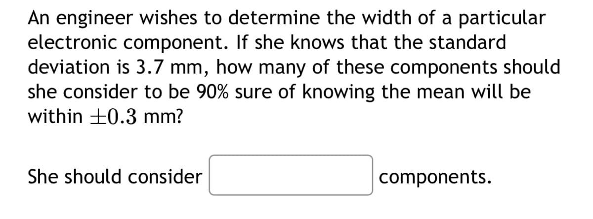 An engineer wishes to determine the width of a particular
electronic component. If she knows that the standard
deviation is 3.7 mm, how many of these components should
she consider to be 90% sure of knowing the mean will be
within +0.3 mm?
She should consider
components.