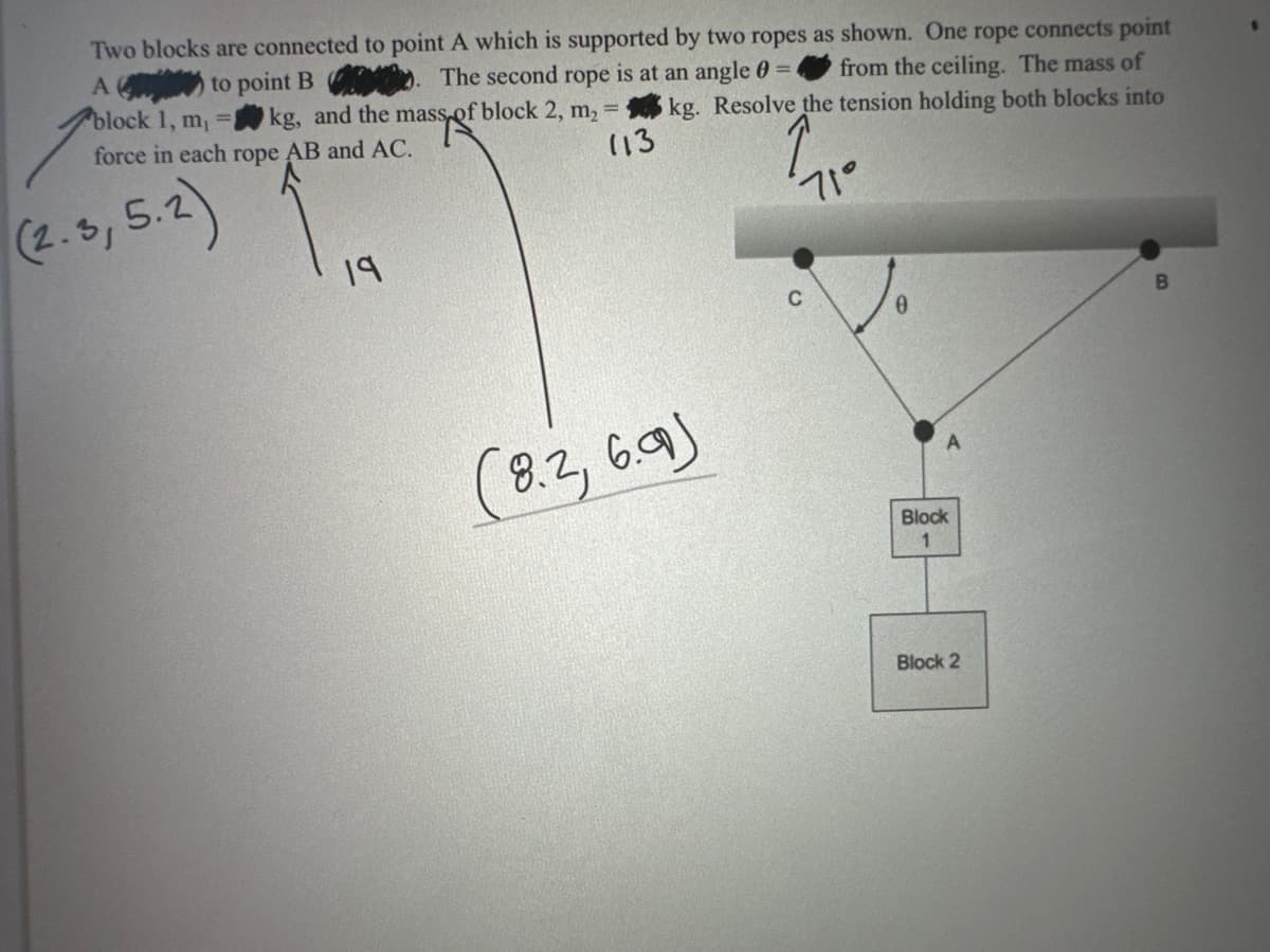 Two blocks are connected to point A which is supported by two ropes as shown. One rope connects point
from the ceiling. The mass of
A
to point B
. The second rope is at an angle 0 =
sspoft
kg, and the mass of block 2, m, = kg. Resolve the tension holding both blocks into
block 1, m₁
force in each rope AB and AC.
113
(2.3, 5.2)
19
71°
0
(8.2, 6.99)
Block
1
Block 2
B