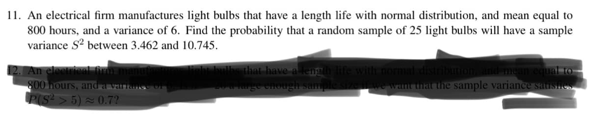 11. An electrical firm manufactures light bulbs that have a length life with normal distribution, and mean equal to
800 hours, and a variance of 6. Find the probability that a random sample of 25 light bulbs will have a sample
variance S² between 3.462 and 10.745.
12. An electrical firm manuf
800 hours, and a variance of
P(S²>5)≈ 0.7?
light bulbs that have a length life with normal distribution, and mean equal to
26 a large enough sample size if we want that the sample variance satisfies