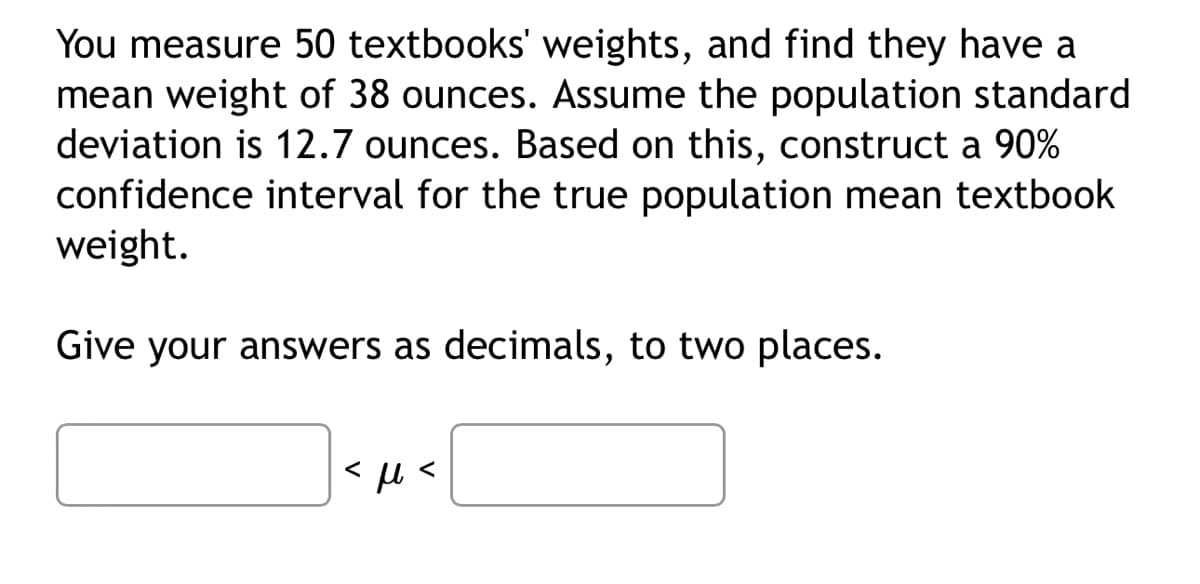 You measure 50 textbooks' weights, and find they have a
mean weight of 38 ounces. Assume the population standard
deviation is 12.7 ounces. Based on this, construct a 90%
confidence interval for the true population mean textbook
weight.
Give your answers as decimals, to two places.
<μ