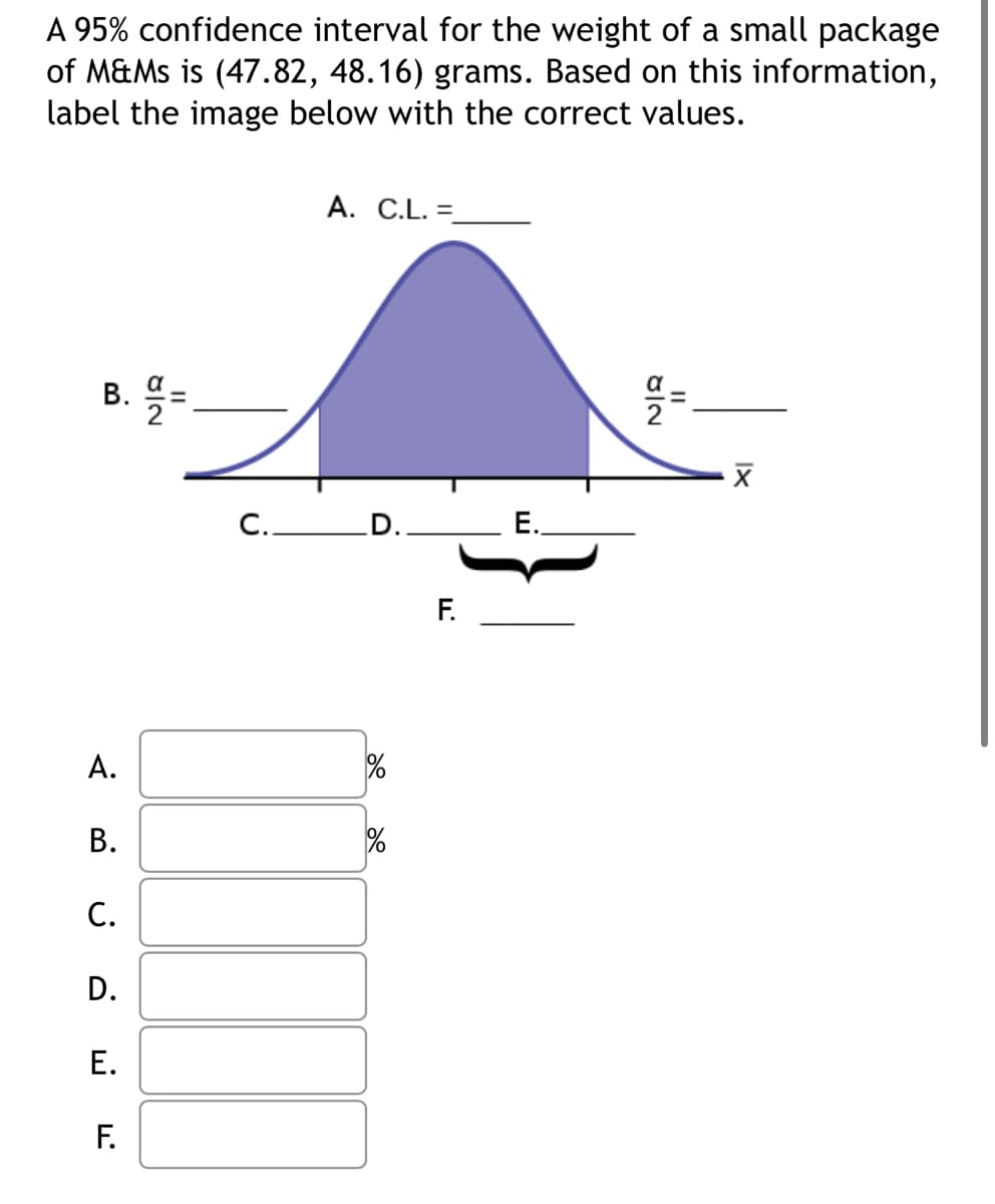 A 95% confidence interval for the weight of a small package
of M&Ms is (47.82, 48.16) grams. Based on this information,
label the image below with the correct values.
B. =
A.
B.
C.
D.
E.
8|2
F.
A. C.L. =_
C. D.
%
F.
E.
8/2
11
XI