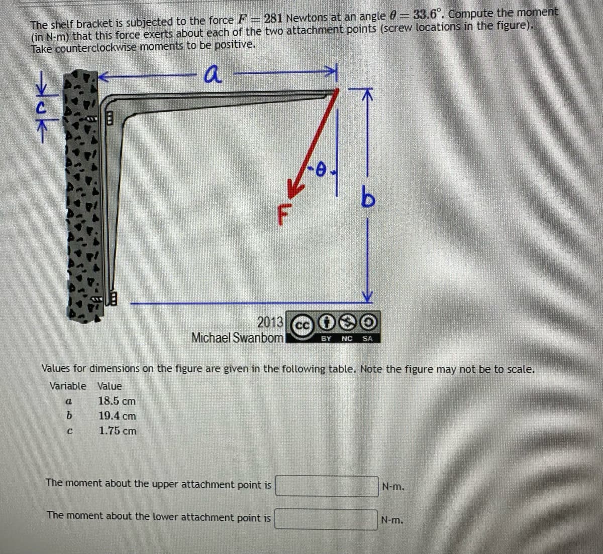 The shelf bracket is subjected to the force F= 281 Newtons at an angle = 33.6°. Compute the moment
(in N-m) that this force exerts about each of the two attachment points (screw locations in the figure).
Take counterclockwise moments to be positive.
a
luk
a
b
C
2013 cc O
BY
Michael Swanbom
-0
The moment about the upper attachment point is
Values for dimensions on the figure are given in the following table. Note the figure may not be to scale.
Variable Value
18.5 cm
19.4 cm
1.75 cm
The moment about the lower attachment point is
b
SA
N-m.
N-m.