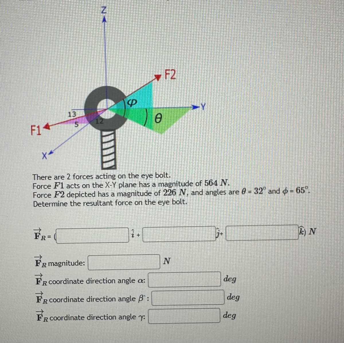 F14
X*
13
FR=
5
Z
A
P
i +
0
There are 2 forces acting on the eye bolt.
Force F1 acts on the X-Y plane has a magnitude of 564 N.
Force F2 depicted has a magnitude of 226 N, and angles are 0 = 32 and = 65°.
Determine the resultant force on the eye bolt.
FR magnitude:
FR coordinate direction angle a:
FR coordinate direction angle B:
FR coordinate direction angle y:
F2
-Y
N
j+
deg
deg
deg
k) N