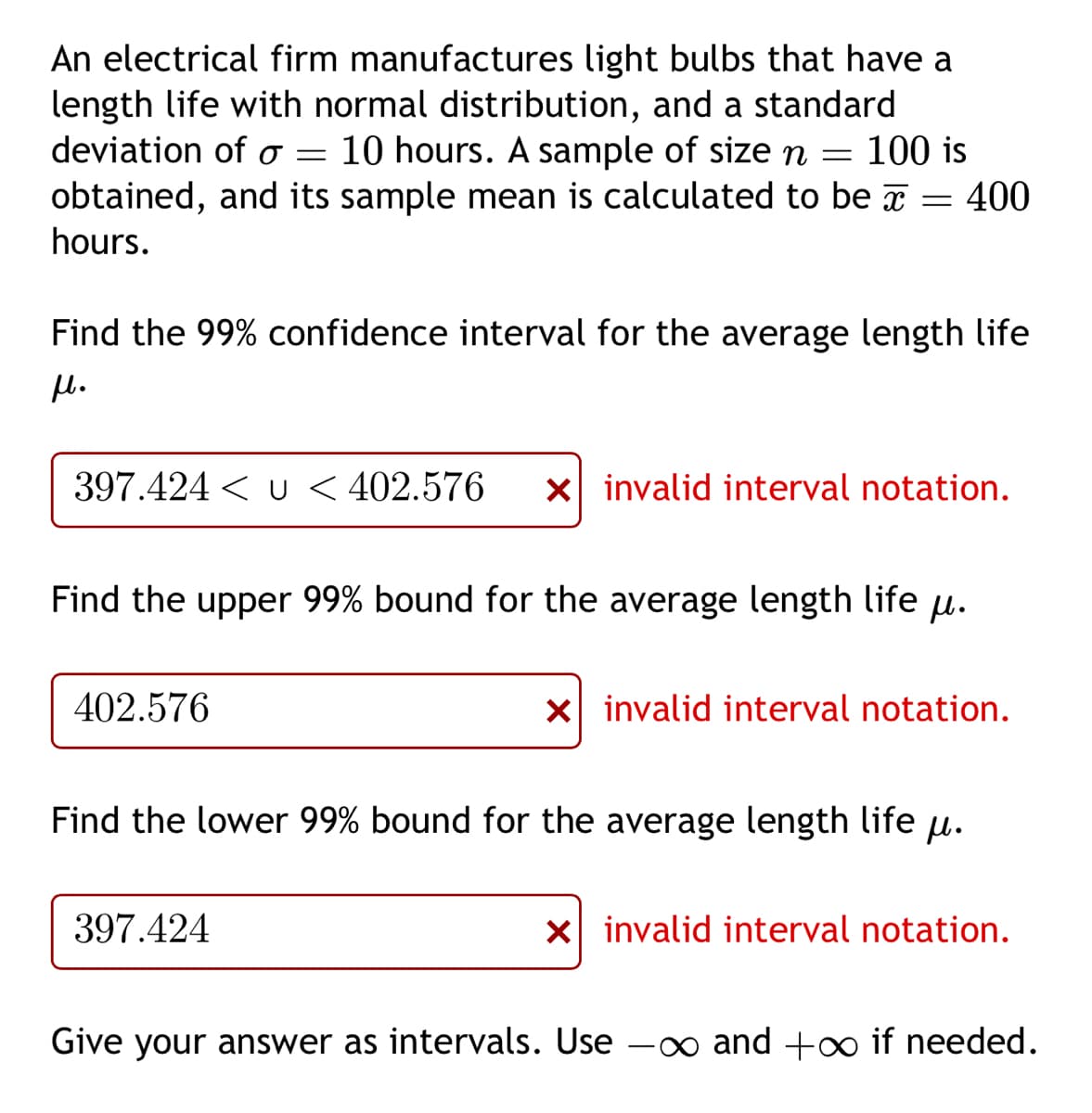 An electrical firm manufactures light bulbs that have a
length life with normal distribution, and a standard
deviation of a = 10 hours. A sample of size n 100 is
obtained, and its sample mean is calculated to be 400
hours.
=
Find the 99% confidence interval for the average length life
μl.
=
397.424 < u < 402.576 x invalid interval notation.
Find the upper 99% bound for the average length life u.
402.576
397.424
X invalid interval notation.
Find the lower 99% bound for the average length life .
x invalid interval notation.
Give your answer as intervals. Use - and +∞ if needed.