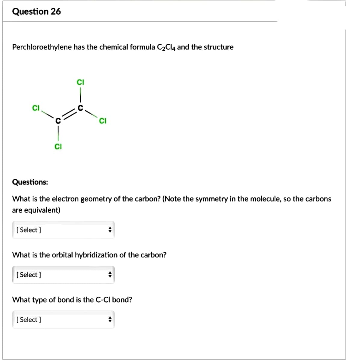 Question 26
Perchloroethylene has the chemical formula C2CI4 and the structure
CI
CI
CI
Questions:
What is the electron geometry of the carbon? (Note the symmetry in the molecule, so the carbons
are equivalent)
[ Select ]
What is the orbital hybridization of the carbon?
[ Select ]
What type of bond is the C-CI bond?
[ Select ]
