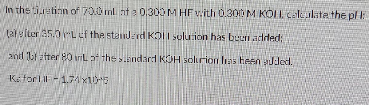 In the titration of 70.0 mL of a 0.300 M HF with 0.300 M KOH, calculate the pH:
(a) after 35.0 nL of the standard KOH solution has been added;
and (b) after 80 mL of the standard KOH solution has been added.
Ka for HF = 1.74 x10^5
