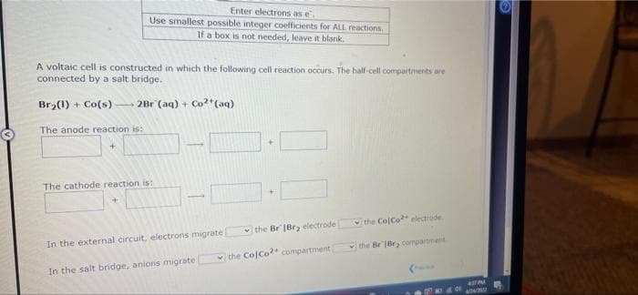 Enter electrons as e.
Use smallest possible integer coefficients for ALL reactions.
If a box is not needed, leave it blank.
A voltaic cell is constructed in which the following cell reaction occurs. The half-cell compartments are
connected by a salt bridge.
Br2(1) + Co(s) 2Br (aq) + Co*(aq)
The anode reaction is:
The cathode reaction is:
the ColCo* electrude
the Br |Brz electrode
In the external circuit, electrons migrate
the Br'1Br, conpartmetit
v the Co Co* compartment
In the salt bridge, anions migrate
4STPM
404
