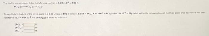 The equilbrium constant, K, for the fellowing reaction is 1.20x10 at 50K
An equilibrium misture of the three gases in a1.00 L flask at 500 K contains 0.184 H PCls. 4.70K10H PCI, and 4.70K10H Cl, what will be the concentrations of the three gases once equliprium has been
reestabshed, it 4.00K10 mol of PClo) is added to the fask?
(Pl-
