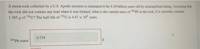 A moon rock collected by a U.S. Apollo mission is estimated to be 4.10 billion years old by uranium/lead dating. Assuming that
the rock did not contain any lead when it was formed, what is the current mass of 20Pb in the rock, if it currently contains
1.385 g of
238 U? The half-life of 238U is 4.47 x 10° years.
0.734
206 Pb mass:
torormrt
