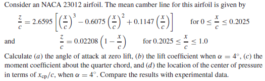 Consider an NACA 23012 airfoil. The mean camber line for this airfoil is given by
= 2.6595
0.6075
A +0.1147
for 0<
< 0.2025
= 0.02208 (1–) for 0.2025 << 1.0
Calculate (a) the angle of attack at zero lift, (b) the lift coefficient when a = 4°, (c) the
moment coefficient about the quarter chord, and (d) the location of the center of pressure
in terms of xep/c, when a = 4°. Compare the results with experimental data.
and
